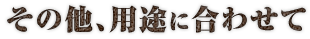 その他、用途に合わせて